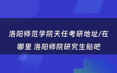 洛阳师范学院天任考研地址/在哪里 洛阳师院研究生贴吧