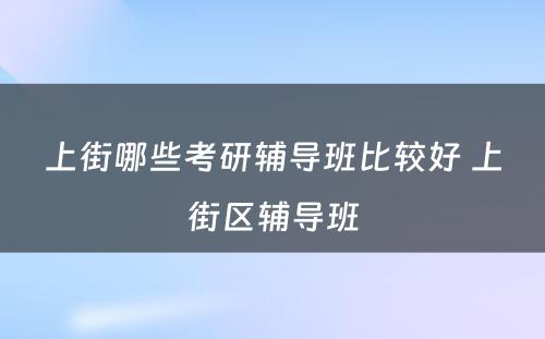 上街哪些考研辅导班比较好 上街区辅导班