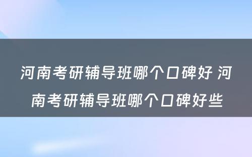 河南考研辅导班哪个口碑好 河南考研辅导班哪个口碑好些