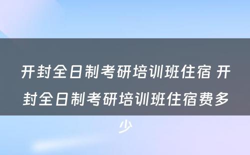 开封全日制考研培训班住宿 开封全日制考研培训班住宿费多少