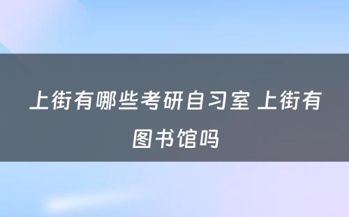 上街有哪些考研自习室 上街有图书馆吗