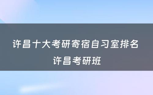 许昌十大考研寄宿自习室排名 许昌考研班