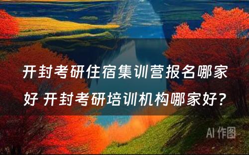 开封考研住宿集训营报名哪家好 开封考研培训机构哪家好?