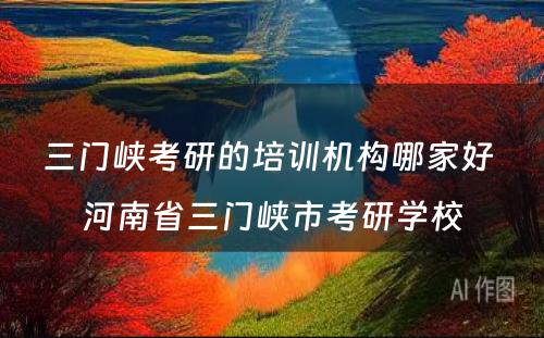 三门峡考研的培训机构哪家好 河南省三门峡市考研学校