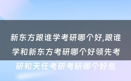 新东方跟谁学考研哪个好,跟谁学和新东方考研哪个好领先考研和天任考研考研哪个好些