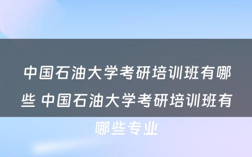 中国石油大学考研培训班有哪些 中国石油大学考研培训班有哪些专业