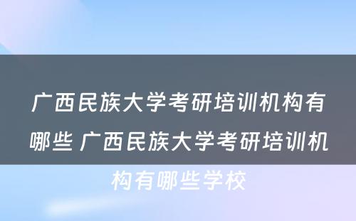 广西民族大学考研培训机构有哪些 广西民族大学考研培训机构有哪些学校