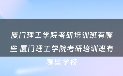 厦门理工学院考研培训班有哪些 厦门理工学院考研培训班有哪些学校