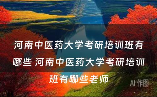 河南中医药大学考研培训班有哪些 河南中医药大学考研培训班有哪些老师