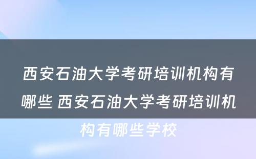 西安石油大学考研培训机构有哪些 西安石油大学考研培训机构有哪些学校