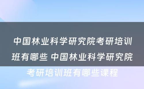 中国林业科学研究院考研培训班有哪些 中国林业科学研究院考研培训班有哪些课程