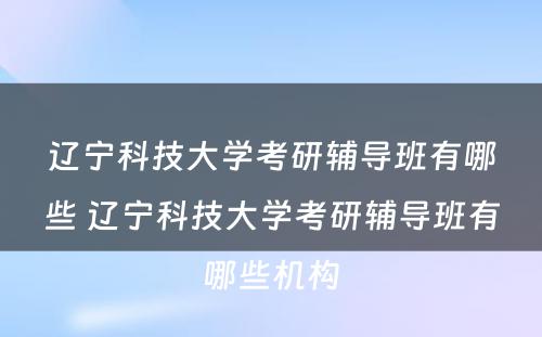 辽宁科技大学考研辅导班有哪些 辽宁科技大学考研辅导班有哪些机构