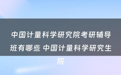 中国计量科学研究院考研辅导班有哪些 中国计量科学研究生院