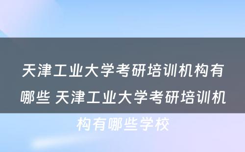 天津工业大学考研培训机构有哪些 天津工业大学考研培训机构有哪些学校