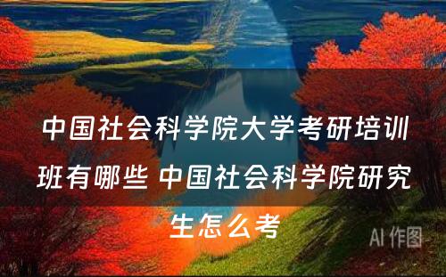 中国社会科学院大学考研培训班有哪些 中国社会科学院研究生怎么考