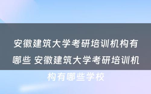 安徽建筑大学考研培训机构有哪些 安徽建筑大学考研培训机构有哪些学校