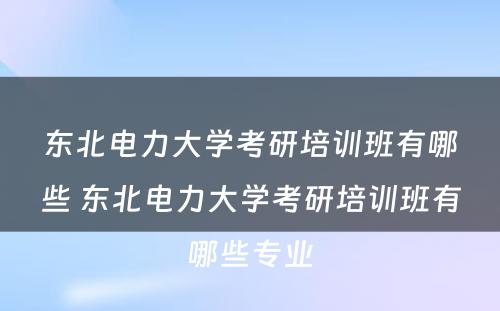 东北电力大学考研培训班有哪些 东北电力大学考研培训班有哪些专业