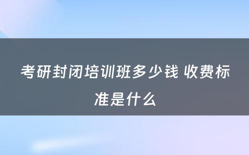 考研封闭培训班多少钱 收费标准是什么