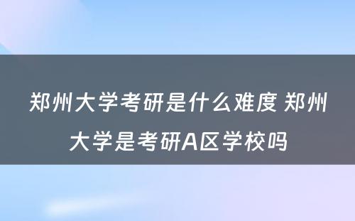 郑州大学考研是什么难度 郑州大学是考研A区学校吗