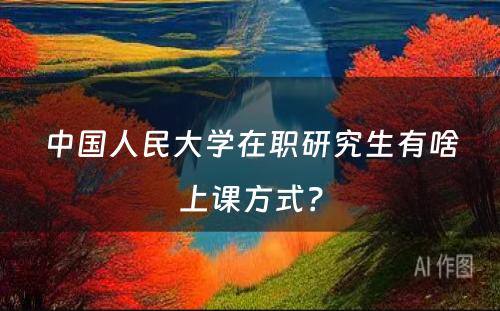 中国人民大学在职研究生有啥上课方式？