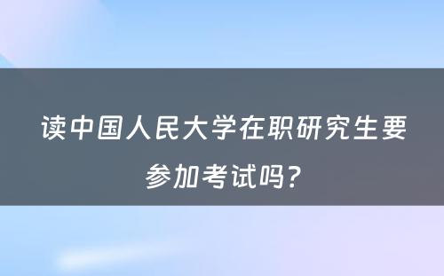 读中国人民大学在职研究生要参加考试吗？