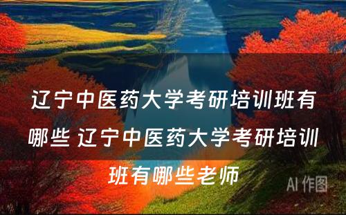 辽宁中医药大学考研培训班有哪些 辽宁中医药大学考研培训班有哪些老师