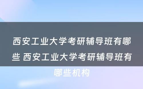 西安工业大学考研辅导班有哪些 西安工业大学考研辅导班有哪些机构