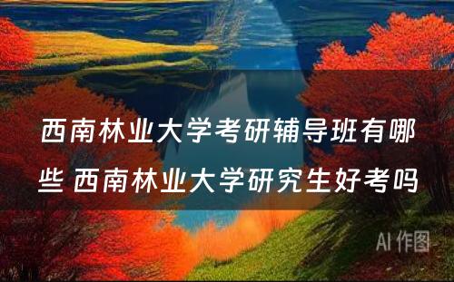 西南林业大学考研辅导班有哪些 西南林业大学研究生好考吗