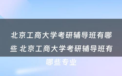 北京工商大学考研辅导班有哪些 北京工商大学考研辅导班有哪些专业