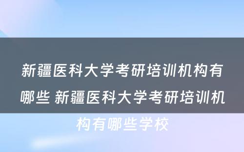 新疆医科大学考研培训机构有哪些 新疆医科大学考研培训机构有哪些学校