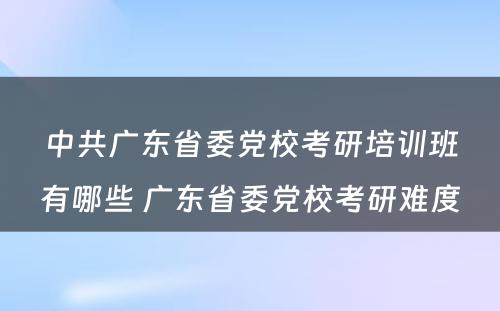 中共广东省委党校考研培训班有哪些 广东省委党校考研难度