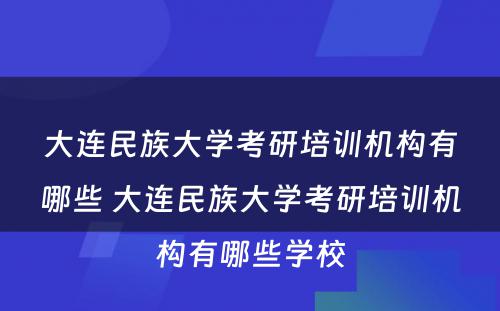 大连民族大学考研培训机构有哪些 大连民族大学考研培训机构有哪些学校