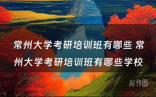 常州大学考研培训班有哪些 常州大学考研培训班有哪些学校