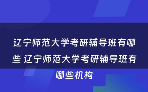 辽宁师范大学考研辅导班有哪些 辽宁师范大学考研辅导班有哪些机构