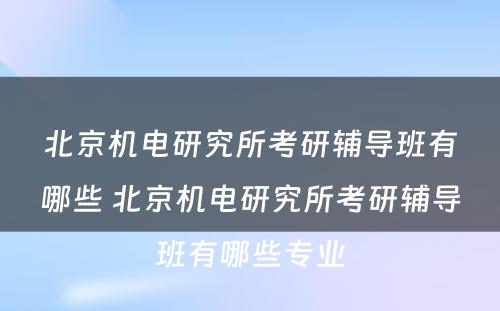 北京机电研究所考研辅导班有哪些 北京机电研究所考研辅导班有哪些专业