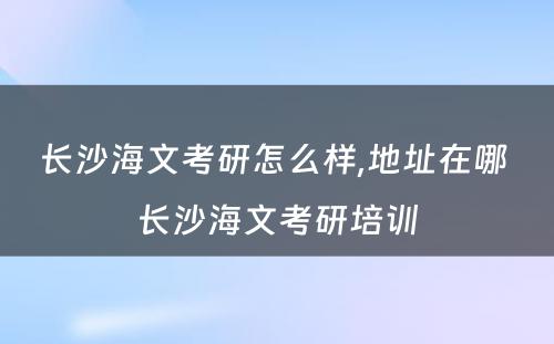 长沙海文考研怎么样,地址在哪 长沙海文考研培训