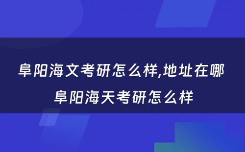 阜阳海文考研怎么样,地址在哪 阜阳海天考研怎么样