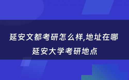 延安文都考研怎么样,地址在哪 延安大学考研地点