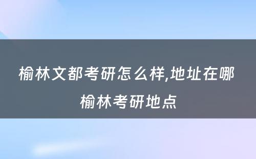 榆林文都考研怎么样,地址在哪 榆林考研地点