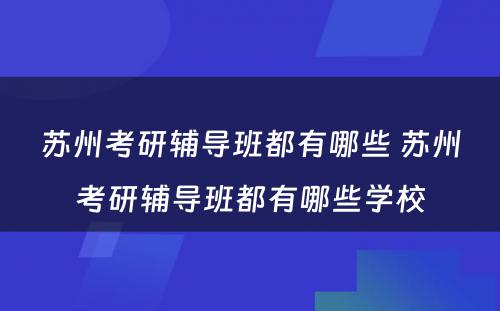 苏州考研辅导班都有哪些 苏州考研辅导班都有哪些学校