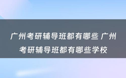 广州考研辅导班都有哪些 广州考研辅导班都有哪些学校