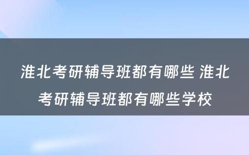 淮北考研辅导班都有哪些 淮北考研辅导班都有哪些学校