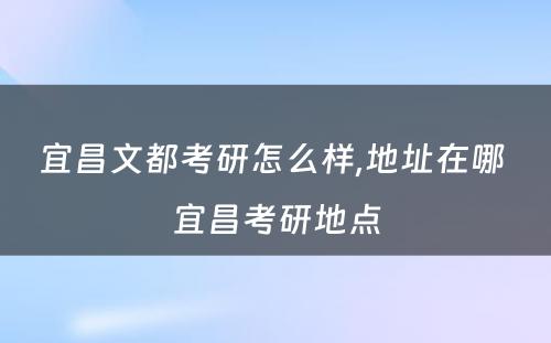 宜昌文都考研怎么样,地址在哪 宜昌考研地点