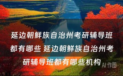 延边朝鲜族自治州考研辅导班都有哪些 延边朝鲜族自治州考研辅导班都有哪些机构