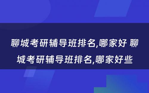 聊城考研辅导班排名,哪家好 聊城考研辅导班排名,哪家好些