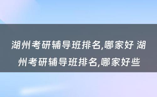 湖州考研辅导班排名,哪家好 湖州考研辅导班排名,哪家好些