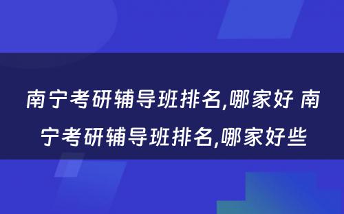 南宁考研辅导班排名,哪家好 南宁考研辅导班排名,哪家好些