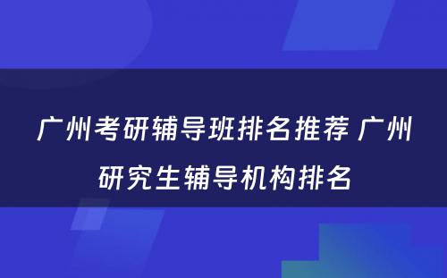 广州考研辅导班排名推荐 广州研究生辅导机构排名