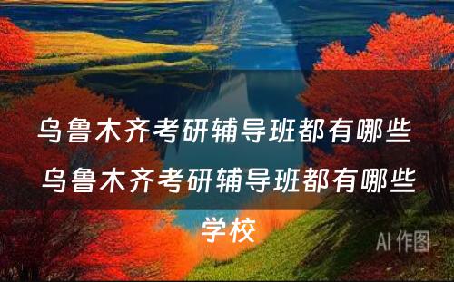 乌鲁木齐考研辅导班都有哪些 乌鲁木齐考研辅导班都有哪些学校