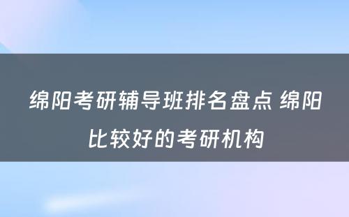 绵阳考研辅导班排名盘点 绵阳比较好的考研机构